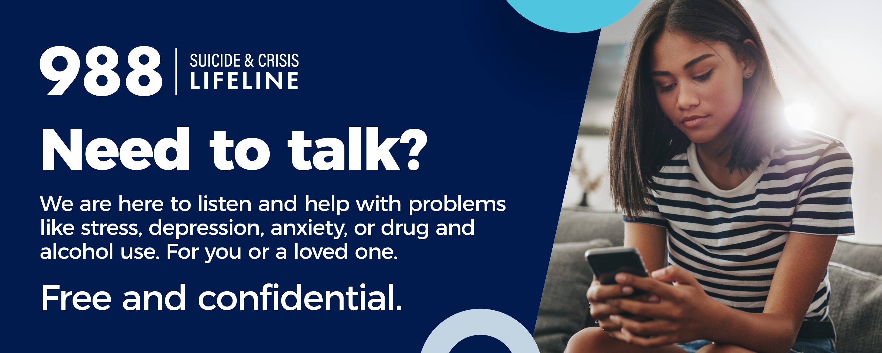 The 988 Lifeline is here to support you. No matter what‘s on your mind or when you want to reach out. Connect with someone who is ready to listen and support you. Call or text 988 or chat at 988Lifeline.org.